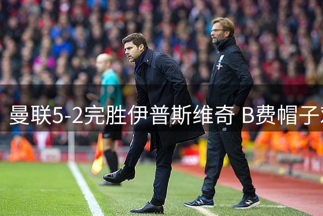 曼联5-2完胜伊普斯维奇 B费帽子戏法彰显核心价值